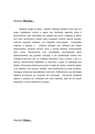 Aluno(a): Monique...
Bastante amiga de todos, solidária, Monique trabalha muito bem em
grupo, respeitando normas e regras com facilidade, seguindo rotina e
demonstrando certa maturidade com relação aos outros, chegando a intervir
com certo autoritarismo quando julga necessário resolver alguma questão.
Costuma perguntar bastante, com freqüente comunicação. Compartilha
materiais e espaços e costuma participar com interesse das tarefas
desenvolvidas, opinando sempre. Ouve e reconta histórias, acrescentando
fatos novos. Movimenta-se com normalidade; demonstrando ótimo
desenvolvimento dos grandes músculos e da coordenação motora fina.
Trabalha muito bem com os materiais oferecidos, como o pincel, o giz e a
tesoura, demonstrando habilidade no manuseio e gosto na realização das
tarefas. Está desenvolvendo aos poucos a noção de número, contando objetos
e os dedinhos. Aos poucos, também, está identificando as cores primárias.
Consegue orientar-se espacialmente muito bem. Graficamente, sua orientação
espacial encontra-se em processo de construção. Demonstra excelente
higiene e costuma ser cuidadosa com seus materiais, além de um pouco
possessiva, o que é natural em sua idade.
Aluno(a): Eliana...
 