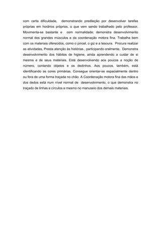 com certa dificuldade, demonstrando predileção por desenvolver tarefas
próprias em horários próprios, o que vem sendo trabalhado pelo professor.
Movimenta-se bastante e com normalidade; demonstra desenvolvimento
normal dos grandes músculos e da coordenação motora fina. Trabalha bem
com os materiais oferecidos, como o pincel, o giz e a tesoura. Procura realizar
as atividades, Presta atenção às histórias , participando oralmente. Demonstra
desenvolvimento dos hábitos de higiene, ainda aprendendo a cuidar de si
mesma e de seus materiais. Está desenvolvendo aos poucos a noção de
número, contando objetos e os dedinhos. Aos poucos, também, está
identificando as cores primárias. Consegue orientar-se espacialmente dentro
ou fora de uma forma traçada no chão. A Coordenação motora fina das mãos e
dos dedos está num nível normal de desenvolvimento, o que demonstra no
traçado de linhas e círculos e mesmo no manuseio dos demais materiais.
 