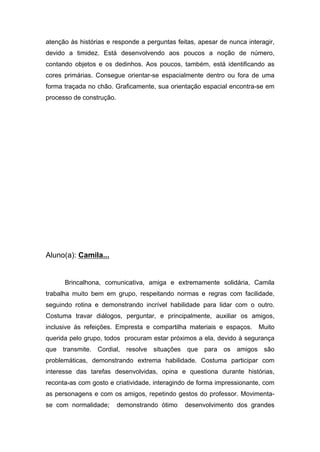 atenção às histórias e responde a perguntas feitas, apesar de nunca interagir,
devido a timidez. Está desenvolvendo aos poucos a noção de número,
contando objetos e os dedinhos. Aos poucos, também, está identificando as
cores primárias. Consegue orientar-se espacialmente dentro ou fora de uma
forma traçada no chão. Graficamente, sua orientação espacial encontra-se em
processo de construção.
Aluno(a): Camila...
Brincalhona, comunicativa, amiga e extremamente solidária, Camila
trabalha muito bem em grupo, respeitando normas e regras com facilidade,
seguindo rotina e demonstrando incrível habilidade para lidar com o outro.
Costuma travar diálogos, perguntar, e principalmente, auxiliar os amigos,
inclusive às refeições. Empresta e compartilha materiais e espaços. Muito
querida pelo grupo, todos procuram estar próximos a ela, devido à segurança
que transmite. Cordial, resolve situações que para os amigos são
problemáticas, demonstrando extrema habilidade. Costuma participar com
interesse das tarefas desenvolvidas, opina e questiona durante histórias,
reconta-as com gosto e criatividade, interagindo de forma impressionante, com
as personagens e com os amigos, repetindo gestos do professor. Movimenta-
se com normalidade; demonstrando ótimo desenvolvimento dos grandes
 