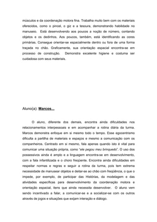 músculos e da coordenação motora fina. Trabalha muito bem com os materiais
oferecidos, como o pincel, o giz e a tesoura, demonstrando habilidade no
manuseio. Está desenvolvendo aos poucos a noção de número, contando
objetos e os dedinhos. Aos poucos, também, está identificando as cores
primárias. Consegue orientar-se espacialmente dentro ou fora de uma forma
traçada no chão. Graficamente, sua orientação espacial encontra-se em
processo de construção. Demonstra excelente higiene e costuma ser
cuidadosa com seus materiais.
Aluno(a): Marcos...
O aluno, diferente dos demais, encontra ainda dificuldades nos
relacionamentos interpessoais e em acompanhar a rotina diária da turma.
Marcos demonstra enfoque em si mesmo todo o tempo. Esse egocentrismo
dificulta a partilha de materiais e espaços e mesmo a comunicação com os
companheiros. Centrado em si mesmo, fala apenas quando isto é vital para
comunicar uma situação própria, como “ele pegou meu brinquedo”. O uso dos
possessivos ainda é amplo e a linguagem encontra-se em desenvolvimento,
com a fala infantilizada e o choro freqüente. Encontra ainda dificuldades em
respeitar normas e regras e seguir a rotina da turma, pois tem extrema
necessidade de manusear objetos e deitar-se ao chão com freqüência, o que o
impede, por exemplo, de participar das Histórias, da modelagem e das
atividades específicas para desenvolvimento da coordenação motora e
orientação espacial, itens que ainda necessita desenvolver. O aluno vem
sendo incentivado a falar, a comunicar-se e a socializar-se com os outros
através de jogos e situações que exijam interação e diálogo.
 