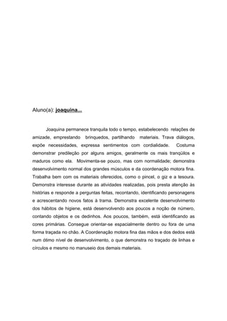 Aluno(a): joaquina...
Joaquina permanece tranquila todo o tempo, estabelecendo relações de
amizade, emprestando brinquedos, partilhando materiais. Trava diálogos,
expõe necessidades, expressa sentimentos com cordialidade. Costuma
demonstrar predileção por alguns amigos, geralmente os mais tranqüilos e
maduros como ela. Movimenta-se pouco, mas com normalidade; demonstra
desenvolvimento normal dos grandes músculos e da coordenação motora fina.
Trabalha bem com os materiais oferecidos, como o pincel, o giz e a tesoura.
Demonstra interesse durante as atividades realizadas, pois presta atenção às
histórias e responde a perguntas feitas, recontando, identificando personagens
e acrescentando novos fatos à trama. Demonstra excelente desenvolvimento
dos hábitos de higiene, está desenvolvendo aos poucos a noção de número,
contando objetos e os dedinhos. Aos poucos, também, está identificando as
cores primárias. Consegue orientar-se espacialmente dentro ou fora de uma
forma traçada no chão. A Coordenação motora fina das mãos e dos dedos está
num ótimo nível de desenvolvimento, o que demonstra no traçado de linhas e
círculos e mesmo no manuseio dos demais materiais.
 