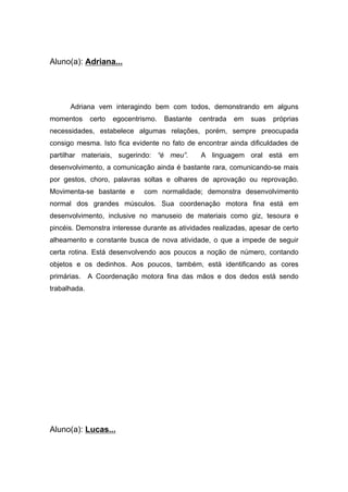 Aluno(a): Adriana...
Adriana vem interagindo bem com todos, demonstrando em alguns
momentos certo egocentrismo. Bastante centrada em suas próprias
necessidades, estabelece algumas relações, porém, sempre preocupada
consigo mesma. Isto fica evidente no fato de encontrar ainda dificuldades de
partilhar materiais, sugerindo: “é meu”. A linguagem oral está em
desenvolvimento, a comunicação ainda é bastante rara, comunicando-se mais
por gestos, choro, palavras soltas e olhares de aprovação ou reprovação.
Movimenta-se bastante e com normalidade; demonstra desenvolvimento
normal dos grandes músculos. Sua coordenação motora fina está em
desenvolvimento, inclusive no manuseio de materiais como giz, tesoura e
pincéis. Demonstra interesse durante as atividades realizadas, apesar de certo
alheamento e constante busca de nova atividade, o que a impede de seguir
certa rotina. Está desenvolvendo aos poucos a noção de número, contando
objetos e os dedinhos. Aos poucos, também, está identificando as cores
primárias. A Coordenação motora fina das mãos e dos dedos está sendo
trabalhada.
Aluno(a): Lucas...
 