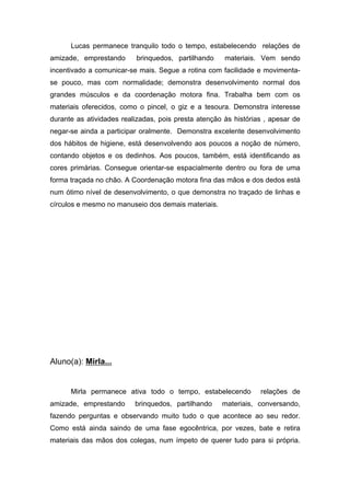 Lucas permanece tranquilo todo o tempo, estabelecendo relações de
amizade, emprestando brinquedos, partilhando materiais. Vem sendo
incentivado a comunicar-se mais. Segue a rotina com facilidade e movimenta-
se pouco, mas com normalidade; demonstra desenvolvimento normal dos
grandes músculos e da coordenação motora fina. Trabalha bem com os
materiais oferecidos, como o pincel, o giz e a tesoura. Demonstra interesse
durante as atividades realizadas, pois presta atenção às histórias , apesar de
negar-se ainda a participar oralmente. Demonstra excelente desenvolvimento
dos hábitos de higiene, está desenvolvendo aos poucos a noção de número,
contando objetos e os dedinhos. Aos poucos, também, está identificando as
cores primárias. Consegue orientar-se espacialmente dentro ou fora de uma
forma traçada no chão. A Coordenação motora fina das mãos e dos dedos está
num ótimo nível de desenvolvimento, o que demonstra no traçado de linhas e
círculos e mesmo no manuseio dos demais materiais.
Aluno(a): Mirla...
Mirla permanece ativa todo o tempo, estabelecendo relações de
amizade, emprestando brinquedos, partilhando materiais, conversando,
fazendo perguntas e observando muito tudo o que acontece ao seu redor.
Como está ainda saindo de uma fase egocêntrica, por vezes, bate e retira
materiais das mãos dos colegas, num ímpeto de querer tudo para si própria.
 