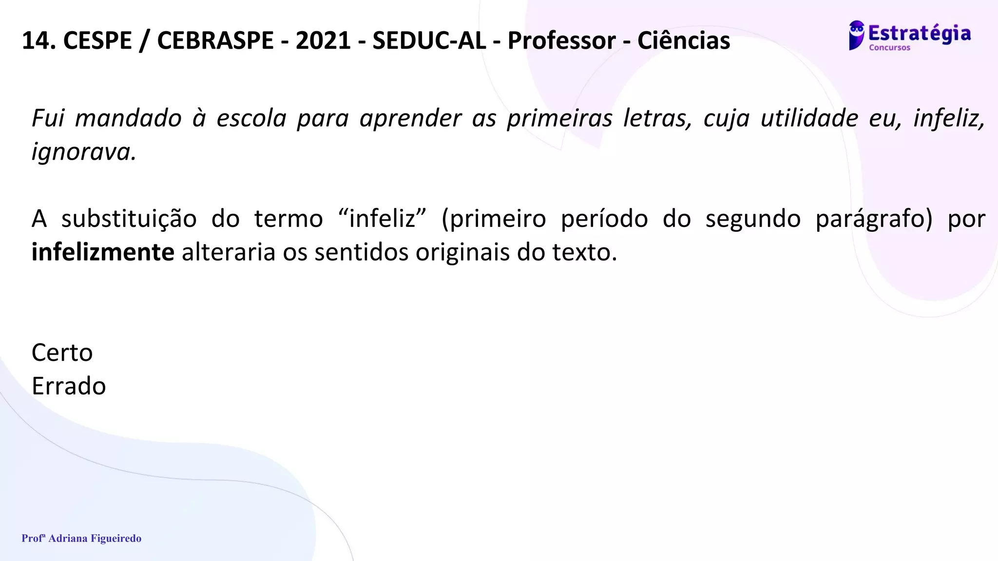 Profª Adriana Figueiredo
Fui mandado à escola para aprender as primeiras letras, cuja utilidade eu, infeliz,
ignorava.
A substituição do termo “infeliz” (primeiro período do segundo parágrafo) por
infelizmente alteraria os sentidos originais do texto.
Certo
Errado
14. CESPE / CEBRASPE - 2021 - SEDUC-AL - Professor - Ciências
 