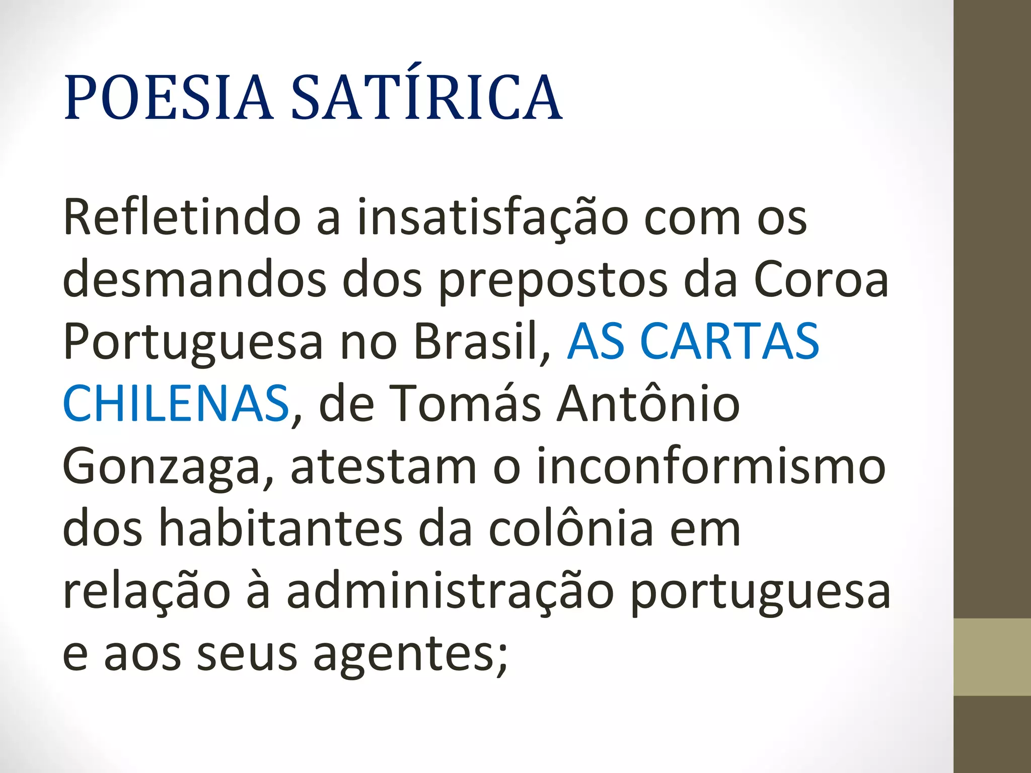 POESIA SATÍRICA
Refletindo a insatisfação com os
desmandos dos prepostos da Coroa
Portuguesa no Brasil, AS CARTAS
CHILENAS, de Tomás Antônio
Gonzaga, atestam o inconformismo
dos habitantes da colônia em
relação à administração portuguesa
e aos seus agentes;
 
