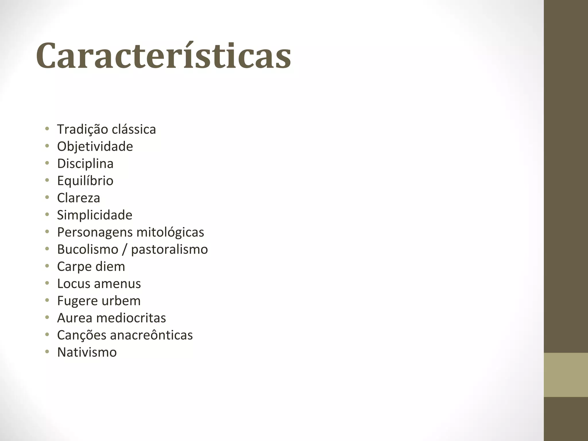 Características
• Tradição clássica
• Objetividade
• Disciplina
• Equilíbrio
• Clareza
• Simplicidade
• Personagens mitológicas
• Bucolismo / pastoralismo
• Carpe diem
• Locus amenus
• Fugere urbem
• Aurea mediocritas
• Canções anacreônticas
• Nativismo
 