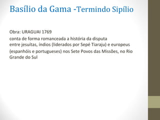 Basílio da Gama -Termindo Sipílio
Obra: URAGUAI 1769
conta de forma romanceada a história da disputa
entre jesuítas, índios (liderados por Sepé Tiaraju) e europeus
(espanhóis e portugueses) nos Sete Povos das Missões, no Rio
Grande do Sul
 