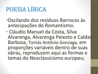 POESIA LÍRICA
•Oscilando dos resíduos Barrocos às
antecipações do Romantismo.
• Cláudio Manuel da Costa, Silva
Alvarenga, Alvarenga Peixoto e Caldas
Barbosa, Tomás Antônio Gonzaga, em
proporções variáveis dentro de suas
obras, reproduzem aqui as formas e
temas do Neoclassicismo europeu;
 