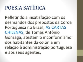 POESIA SATÍRICA
Refletindo a insatisfação com os
desmandos dos prepostos da Coroa
Portuguesa no Brasil, AS CARTAS
CHILENAS, de Tomás Antônio
Gonzaga, atestam o inconformismo
dos habitantes da colônia em
relação à administração portuguesa
e aos seus agentes;
 