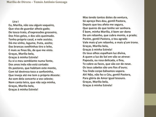 Marília de Dirceu – Tomás Antônio Gonzaga
Lira I
Eu, Marília, não sou algum vaqueiro,
Que viva de guardar alheio gado;
De tosco trato, d’expressões grosseiro,
Dos frios gelos, e dos sóis queimado.
Tenho próprio casal, e nele assisto;
Dá-me vinho, legume, fruta, azeite;
Das brancas ovelhinhas tiro o leite,
E mais as finas lãs, de que me visto.
Graças, Marília bela,
Graças à minha Estrela!
Eu vi o meu semblante numa fonte,
Dos anos inda não está cortado:
Os pastores, que habitam este monte,
Com tal destreza toco a sanfoninha,
Que inveja até me tem o próprio Alceste:
Ao som dela concerto a voz celeste;
Nem canto letra, que não seja minha,
Graças, Marília bela,
Graças à minha Estrela!
Mas tendo tantos dotes da ventura,
Só apreço lhes dou, gentil Pastora,
Depois que teu afeto me segura,
Que queres do que tenho ser senhora.
É bom, minha Marília, é bom ser dono
De um rebanho, que cubra monte, e prado;
Porém, gentil Pastora, o teu agrado
Vale mais q’um rebanho, e mais q’um trono.
Graças, Marília bela,
Graças à minha Estrela!
Os teus olhos espalham luz divina,
A quem a luz do Sol em vão se atreve:
Papoula, ou rosa delicada, e fina,
Te cobre as faces, que são cor de neve.
Os teus cabelos são uns fios d’ouro;
Teu lindo corpo bálsamos vapora.
Ah! Não, não fez o Céu, gentil Pastora,
Para glória de Amor igual tesouro.
Graças, Marília bela,
Graças à minha Estrela!
 