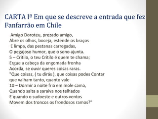 CARTA lª Em que se descreve a entrada que fez
Fanfarrão em Chile
Amigo Doroteu, prezado amigo,
Abre os olhos, boceja, estende os braços
E limpa, das pestanas carregadas,
O pegajoso humor, que o sono ajunta.
5 – Critilo, o teu Critilo é quem te chama;
Ergue a cabeça da engomada fronha
Acorda, se ouvir queres coisas raras.
"Que coisas, ( tu dirás ), que coisas podes Contar
que valham tanto, quanto vale
10 – Dormir a noite fria em mole cama,
Quando salta a saraiva nos telhados
E quando o sudoeste e outros ventos
Movem dos troncos os frondosos ramos?"
 