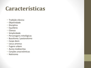 Características
• Tradição clássica
• Objetividade
• Disciplina
• Equilíbrio
• Clareza
• Simplicidade
• Personagens mitológicas
• Bucolismo / pastoralismo
• Carpe diem
• Locus amenus
• Fugere urbem
• Aurea mediocritas
• Canções anacreônticas
• Nativismo
 