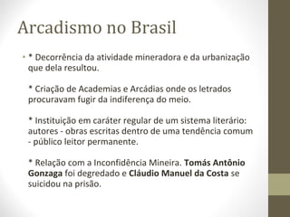 Arcadismo no Brasil
• * Decorrência da atividade mineradora e da urbanização
que dela resultou.
* Criação de Academias e Arcádias onde os letrados
procuravam fugir da indiferença do meio.
* Instituição em caráter regular de um sistema literário:
autores - obras escritas dentro de uma tendência comum
- público leitor permanente.
* Relação com a Inconfidência Mineira. Tomás Antônio
Gonzaga foi degredado e Cláudio Manuel da Costa se
suicidou na prisão.
 