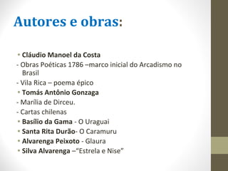 Autores e obras:
• Cláudio Manoel da Costa
- Obras Poéticas 1786 –marco inicial do Arcadismo no
Brasil
- Vila Rica – poema épico
• Tomás Antônio Gonzaga
- Marília de Dirceu.
- Cartas chilenas
• Basílio da Gama - O Uraguai
• Santa Rita Durão- O Caramuru
• Alvarenga Peixoto - Glaura
• Silva Alvarenga –“Estrela e Nise”
 