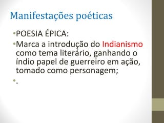 Manifestações poéticas
•POESIA ÉPICA:
•Marca a introdução do Indianismo
como tema literário, ganhando o
índio papel de guerreiro em ação,
tomado como personagem;
•.
 
