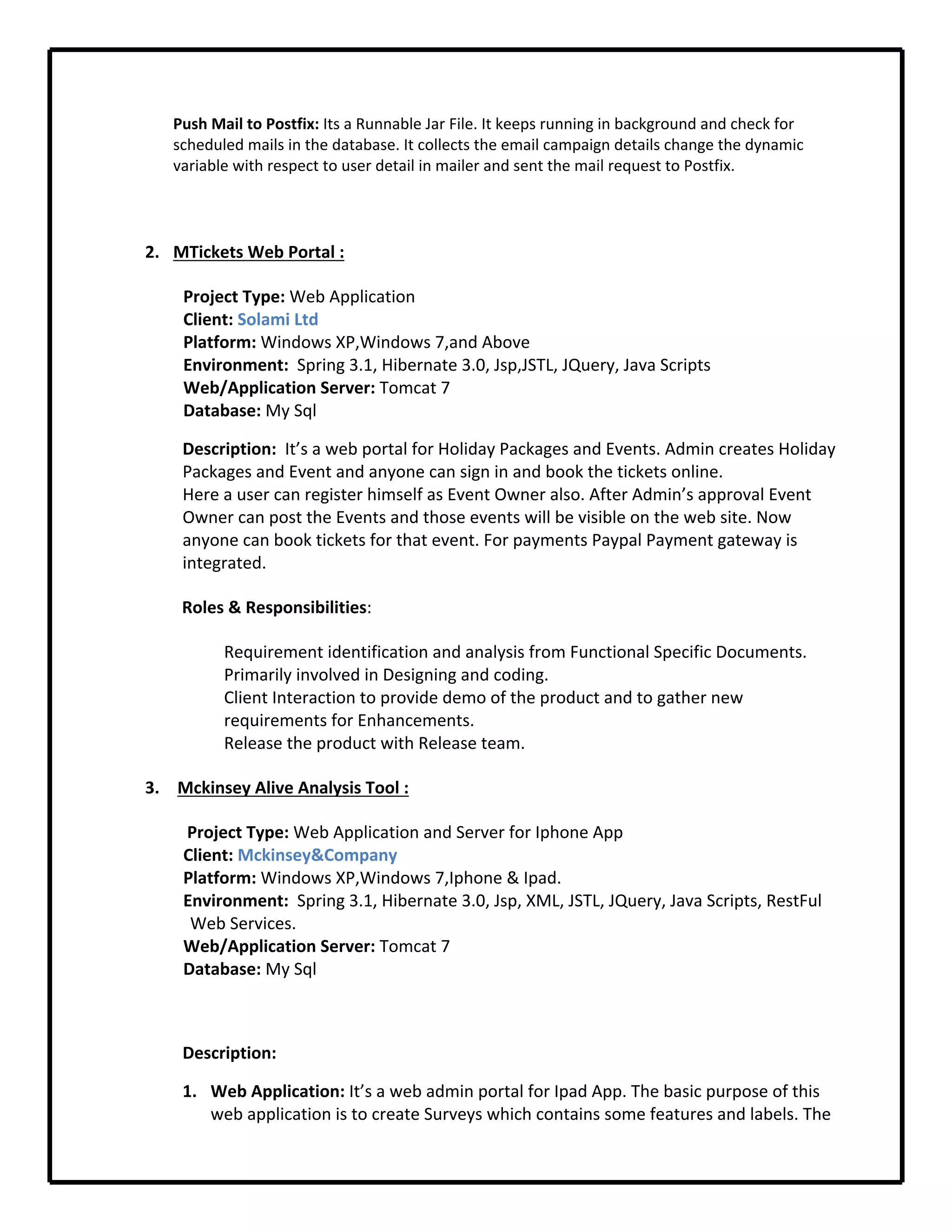 Push Mail to Postfix: Its a Runnable Jar File. It keeps running in background and check for 
scheduled mails in the database. It collects the email campaign details change the dynamic 
variable with respect to user detail in mailer and sent the mail request to Postfix.
2. MTickets Web Portal :
Project Type: Web Application 
Client: Solami Ltd
Platform: Windows XP,Windows 7,and Above
Environment:  Spring 3.1, Hibernate 3.0, Jsp,JSTL, JQuery, Java Scripts
Web/Application Server: Tomcat 7
Database: My Sql
Description:  It’s a web portal for Holiday Packages and Events. Admin creates Holiday 
Packages and Event and anyone can sign in and book the tickets online.
Here a user can register himself as Event Owner also. After Admin’s approval Event 
Owner can post the Events and those events will be visible on the web site. Now 
anyone can book tickets for that event. For payments Paypal Payment gateway is 
integrated.
Roles & Responsibilities:
Requirement identification and analysis from Functional Specific Documents.
Primarily involved in Designing and coding.
Client Interaction to provide demo of the product and to gather new 
requirements for Enhancements.
Release the product with Release team.
3.  Mckinsey Alive Analysis Tool :
 Project Type: Web Application and Server for Iphone App
Client: Mckinsey&Company
Platform: Windows XP,Windows 7,Iphone & Ipad.
Environment:  Spring 3.1, Hibernate 3.0, Jsp, XML, JSTL, JQuery, Java Scripts, RestFul 
Web Services.
Web/Application Server: Tomcat 7
Database: My Sql
Description:  
1. Web Application: It’s a web admin portal for Ipad App. The basic purpose of this 
web application is to create Surveys which contains some features and labels. The 
 