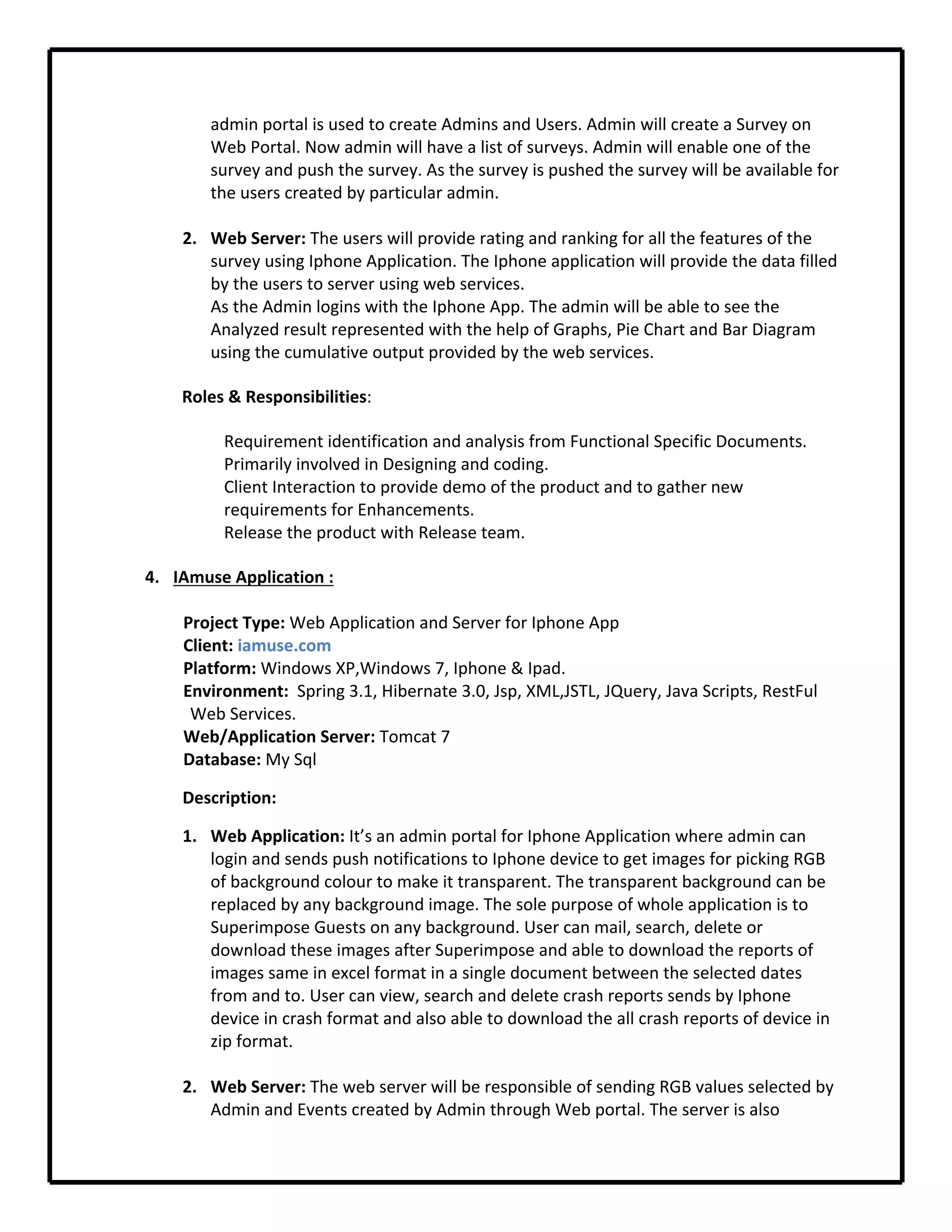 admin portal is used to create Admins and Users. Admin will create a Survey on 
Web Portal. Now admin will have a list of surveys. Admin will enable one of the 
survey and push the survey. As the survey is pushed the survey will be available for 
the users created by particular admin.
2. Web Server: The users will provide rating and ranking for all the features of the 
survey using Iphone Application. The Iphone application will provide the data filled 
by the users to server using web services.
As the Admin logins with the Iphone App. The admin will be able to see the 
Analyzed result represented with the help of Graphs, Pie Chart and Bar Diagram 
using the cumulative output provided by the web services.     
Roles & Responsibilities:
Requirement identification and analysis from Functional Specific Documents.
Primarily involved in Designing and coding.
Client Interaction to provide demo of the product and to gather new 
requirements for Enhancements.
Release the product with Release team.
4. IAmuse Application :
Project Type: Web Application and Server for Iphone App
Client: iamuse.com
Platform: Windows XP,Windows 7, Iphone & Ipad.
Environment:  Spring 3.1, Hibernate 3.0, Jsp, XML,JSTL, JQuery, Java Scripts, RestFul 
Web Services.
Web/Application Server: Tomcat 7
Database: My Sql
Description: 
1. Web Application: It’s an admin portal for Iphone Application where admin can 
login and sends push notifications to Iphone device to get images for picking RGB 
of background colour to make it transparent. The transparent background can be 
replaced by any background image. The sole purpose of whole application is to 
Superimpose Guests on any background. User can mail, search, delete or 
download these images after Superimpose and able to download the reports of 
images same in excel format in a single document between the selected dates 
from and to. User can view, search and delete crash reports sends by Iphone 
device in crash format and also able to download the all crash reports of device in 
zip format.
2. Web Server: The web server will be responsible of sending RGB values selected by 
Admin and Events created by Admin through Web portal. The server is also 
 