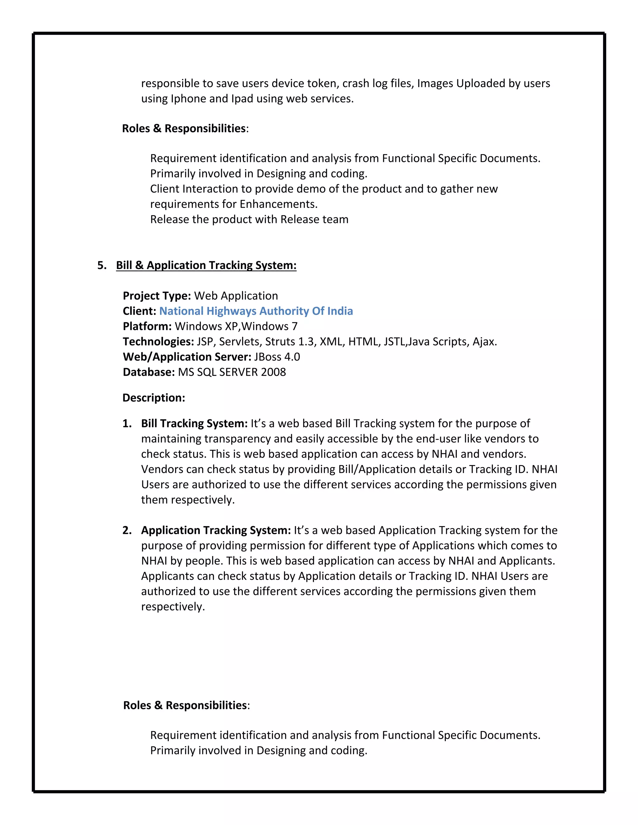 responsible to save users device token, crash log files, Images Uploaded by users 
using Iphone and Ipad using web services.
Roles & Responsibilities:
Requirement identification and analysis from Functional Specific Documents.
Primarily involved in Designing and coding.
Client Interaction to provide demo of the product and to gather new 
requirements for Enhancements.
Release the product with Release team
5. Bill & Application Tracking System:
Project Type: Web Application
Client: National Highways Authority Of India
Platform: Windows XP,Windows 7
Technologies: JSP, Servlets, Struts 1.3, XML, HTML, JSTL,Java Scripts, Ajax.
Web/Application Server: JBoss 4.0
Database: MS SQL SERVER 2008
Description: 
1. Bill Tracking System: It’s a web based Bill Tracking system for the purpose of 
maintaining transparency and easily accessible by the end‐user like vendors to 
check status. This is web based application can access by NHAI and vendors. 
Vendors can check status by providing Bill/Application details or Tracking ID. NHAI 
Users are authorized to use the different services according the permissions given 
them respectively.
2. Application Tracking System: It’s a web based Application Tracking system for the 
purpose of providing permission for different type of Applications which comes to 
NHAI by people. This is web based application can access by NHAI and Applicants. 
Applicants can check status by Application details or Tracking ID. NHAI Users are 
authorized to use the different services according the permissions given them 
respectively.
                 Roles & Responsibilities: 
Requirement identification and analysis from Functional Specific Documents.
Primarily involved in Designing and coding.
 
