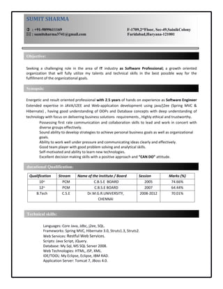 RESUME
Seeking  a  challenging  role  in  the  area  of  IT  industry  as  Software  Professional;  a  growth  oriented 
organization  that  will  fully  utilize  my  talents  and  technical  skills  in  the  best  possible  way  for  the 
fulfillment of the organizational goals.
Energetic and result oriented professional with 2.5 years of hands on experience as Software Engineer 
Extended  expertise  in  JAVA/J2EE  and  Web‐application  development  using  java/j2ee  (Spring  MVC  & 
Hibernate) , having good understanding of OOPs and Database concepts with deep understanding of 
technology with focus on delivering business solutions  requirements , Highly ethical and trustworthy.
Possessing first rate communication and collaboration skills to lead and work in concert with 
diverse groups effectively.
Sound ability to develop strategies to achieve personal business goals as well as organizational 
goals.
Ability to work well under pressure and communicating ideas clearly and effectively.
Good team player with good problem solving and analytical skills.
Self‐motivated and ability to learn new technologies.
Excellent decision making skills with a positive approach and “CAN DO” attitude.
Qualification Stream Name of the Institute / Board Session Marks (%)
10th PCM C.B.S.E  BOARD 2005 74.66%
12th PCM C.B.S.E BOARD 2007 64.44%
B.Tech C.S.E Dr.M.G.R.UNIVERSITY,
CHENNAI
2008‐2012 70.01%
Languages: Core Java, Jdbc, j2ee, SQL.
Frameworks: Spring MVC, Hibernate 3.0, Struts1.3, Struts2.
Web Services: Restful Web Services.
Scripts: Java Script, JQuery.
Database: My Sql, MS SQL Server 2008.
Web Technologies: HTML, JSP, XML.
IDE/TOOL: My Eclipse, Eclipse, IBM RAD.
Application Server: Tomcat 7, JBoss 4.0.
Technical skills:
Educational Qualification: 
Objective:
SUMIT SHARMA
  : +91­9899611169                                                                 F­1709,2nd
Floor, Sec­49,SainikColony
 : sumitsharma3741@gmail.com                                         Faridabad,Haryana­121001
Synopsis:
SUMIT SHARMA
  : +91­9899611169                           F­1709,2nd
Floor, Sec­49,SainikColony
 :sumitsharma3741@gmail.com Faridabad,Haryana­121001
 
