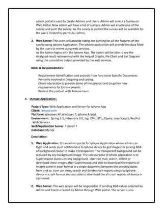 admin portal is used to create Admins and Users. Admin will create a Survey on 
Web Portal. Now admin will have a list of surveys. Admin will enable one of the 
survey and push the survey. As the survey is pushed the survey will be available for 
the users created by particular admin.
2. Web Server: The users will provide rating and ranking for all the features of the 
survey using Iphone Application. The Iphone application will provide the data filled 
by the users to server using web services.
As the Admin logins with the Iphone App. The admin will be able to see the 
Analyzed result represented with the help of Graphs, Pie Chart and Bar Diagram 
using the cumulative output provided by the web services.     
Roles & Responsibilities:
Requirement identification and analysis from Functional Specific Documents.
Primarily involved in Designing and coding.
Client Interaction to provide demo of the product and to gather new 
requirements for Enhancements.
Release the product with Release team.
4. IAmuse Application :
Project Type: Web Application and Server for Iphone App
Client: iamuse.com
Platform: Windows XP,Windows 7, Iphone & Ipad.
Environment:  Spring 3.1, Hibernate 3.0, Jsp, XML,JSTL, JQuery, Java Scripts, RestFul 
Web Services.
Web/Application Server: Tomcat 7
Database: My Sql
Description: 
1. Web Application: It’s an admin portal for Iphone Application where admin can 
login and sends push notifications to Iphone device to get images for picking RGB 
of background colour to make it transparent. The transparent background can be 
replaced by any background image. The sole purpose of whole application is to 
Superimpose Guests on any background. User can mail, search, delete or 
download these images after Superimpose and able to download the reports of 
images same in excel format in a single document between the selected dates 
from and to. User can view, search and delete crash reports sends by Iphone 
device in crash format and also able to download the all crash reports of device in 
zip format.
2. Web Server: The web server will be responsible of sending RGB values selected by 
Admin and Events created by Admin through Web portal. The server is also 
 