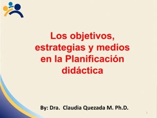 Los objetivos,
estrategias y medios
en la Planificación
didáctica
By: Dra. Claudia Quezada M. Ph.D.
1
 