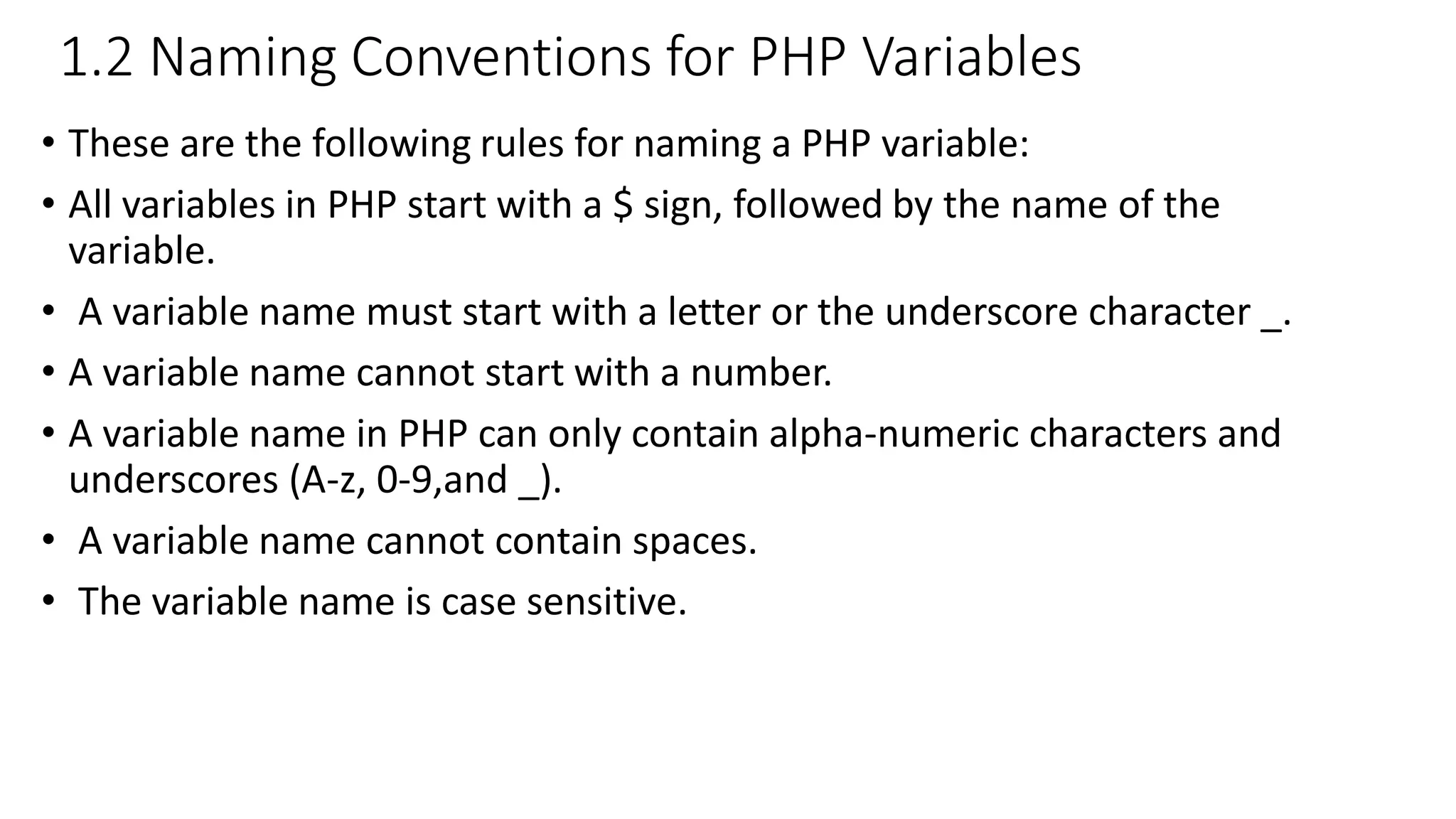 1.2 Naming Conventions for PHP Variables • These are the following rules for naming a PHP variable: • All variables in PHP start with a $ sign, followed by the name of the variable. • A variable name must start with a letter or the underscore character _. • A variable name cannot start with a number. • A variable name in PHP can only contain alpha-numeric characters and underscores (A-z, 0-9,and _). • A variable name cannot contain spaces. • The variable name is case sensitive. 