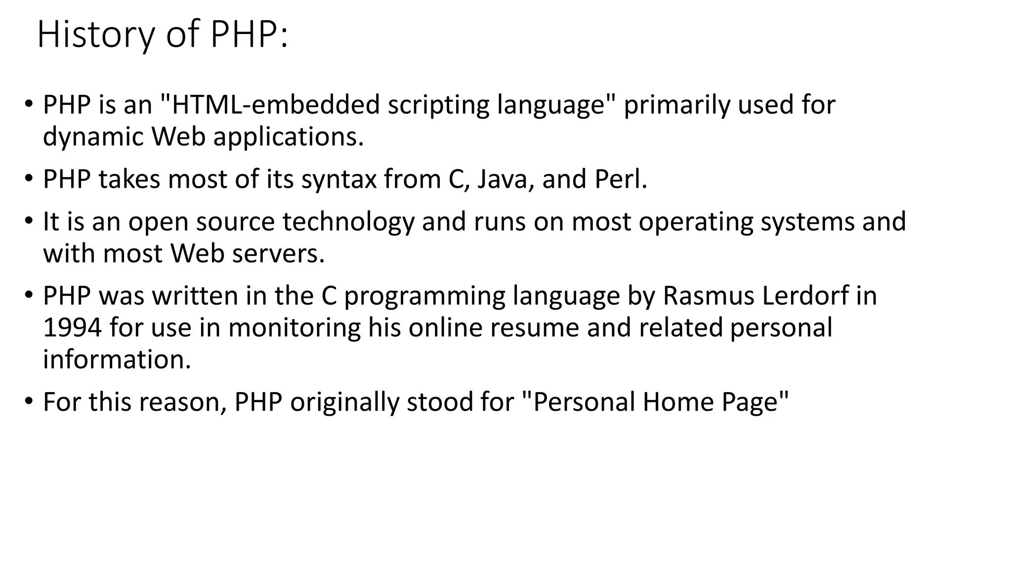 History of PHP: • PHP is an "HTML-embedded scripting language" primarily used for dynamic Web applications. • PHP takes most of its syntax from C, Java, and Perl. • It is an open source technology and runs on most operating systems and with most Web servers. • PHP was written in the C programming language by Rasmus Lerdorf in 1994 for use in monitoring his online resume and related personal information. • For this reason, PHP originally stood for "Personal Home Page" 