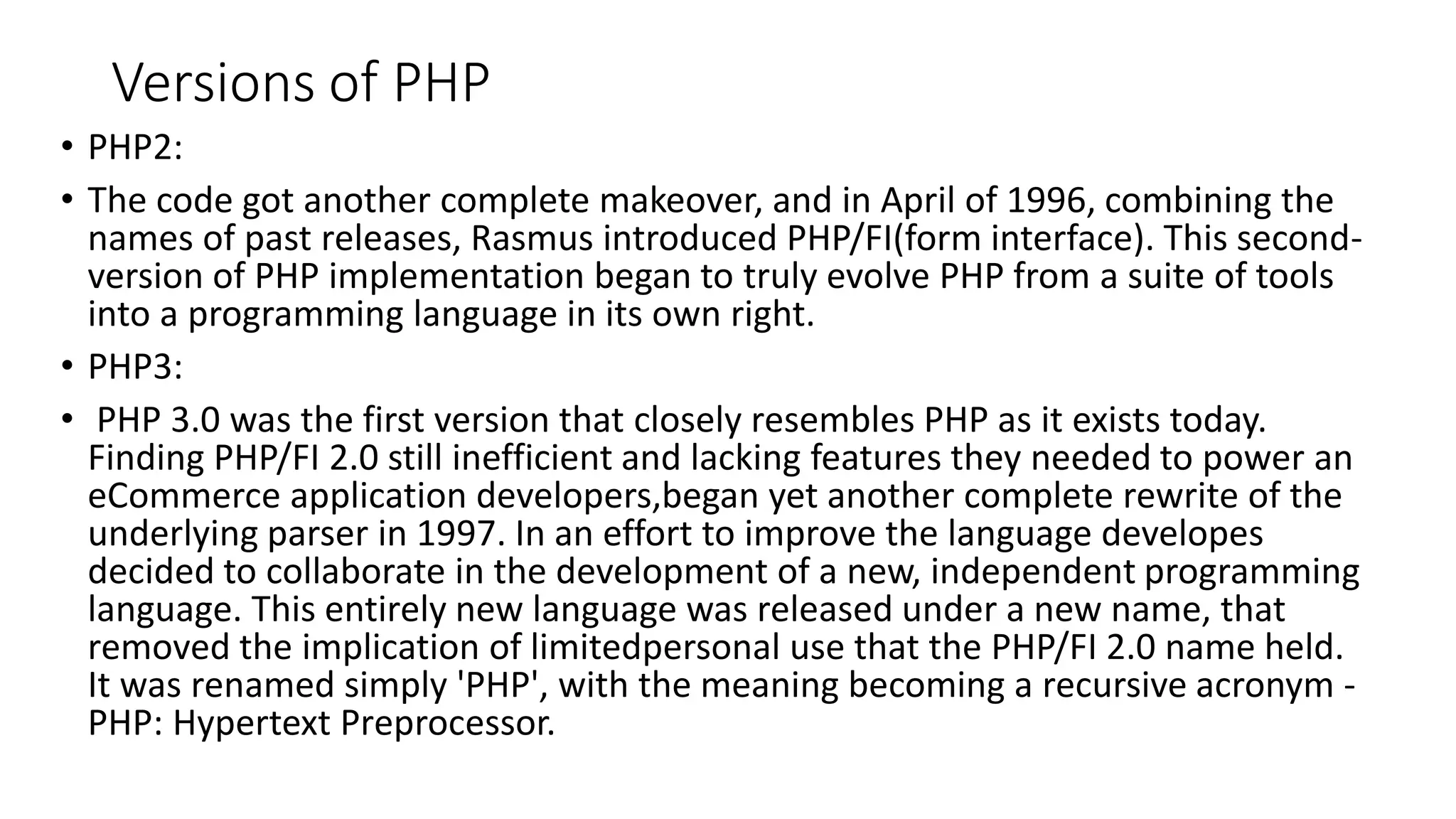 Versions of PHP • PHP2: • The code got another complete makeover, and in April of 1996, combining the names of past releases, Rasmus introduced PHP/FI(form interface). This second- version of PHP implementation began to truly evolve PHP from a suite of tools into a programming language in its own right. • PHP3: • PHP 3.0 was the first version that closely resembles PHP as it exists today. Finding PHP/FI 2.0 still inefficient and lacking features they needed to power an eCommerce application developers,began yet another complete rewrite of the underlying parser in 1997. In an effort to improve the language developes decided to collaborate in the development of a new, independent programming language. This entirely new language was released under a new name, that removed the implication of limitedpersonal use that the PHP/FI 2.0 name held. It was renamed simply 'PHP', with the meaning becoming a recursive acronym - PHP: Hypertext Preprocessor. 