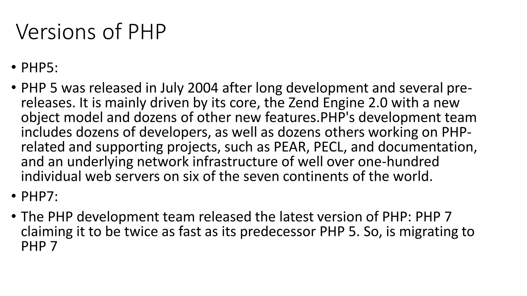 Versions of PHP • PHP5: • PHP 5 was released in July 2004 after long development and several pre- releases. It is mainly driven by its core, the Zend Engine 2.0 with a new object model and dozens of other new features.PHP's development team includes dozens of developers, as well as dozens others working on PHP- related and supporting projects, such as PEAR, PECL, and documentation, and an underlying network infrastructure of well over one-hundred individual web servers on six of the seven continents of the world. • PHP7: • The PHP development team released the latest version of PHP: PHP 7 claiming it to be twice as fast as its predecessor PHP 5. So, is migrating to PHP 7 