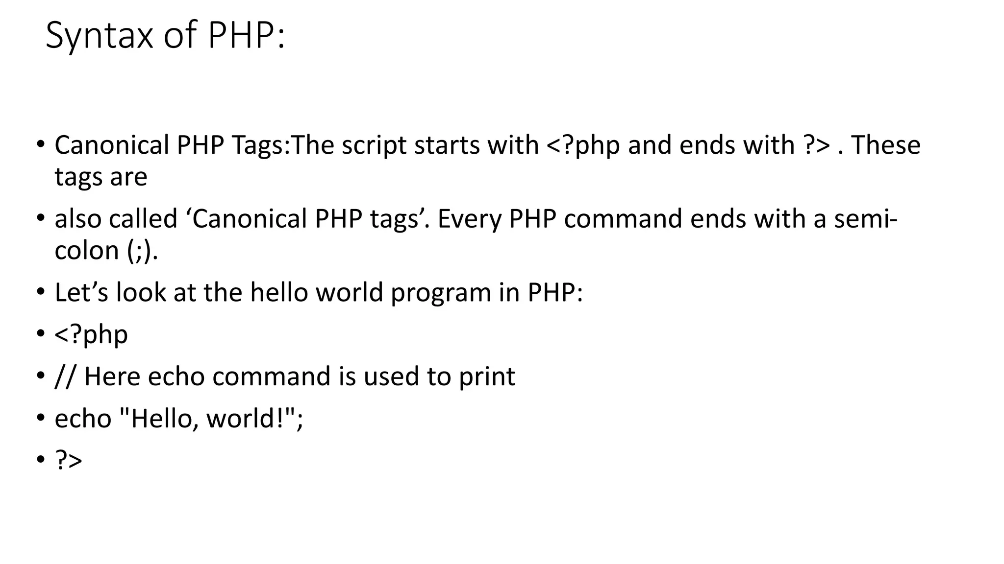 Syntax of PHP: • Canonical PHP Tags:The script starts with <?php and ends with ?> . These tags are • also called ‘Canonical PHP tags’. Every PHP command ends with a semi- colon (;). • Let’s look at the hello world program in PHP: • <?php • // Here echo command is used to print • echo "Hello, world!"; • ?> 