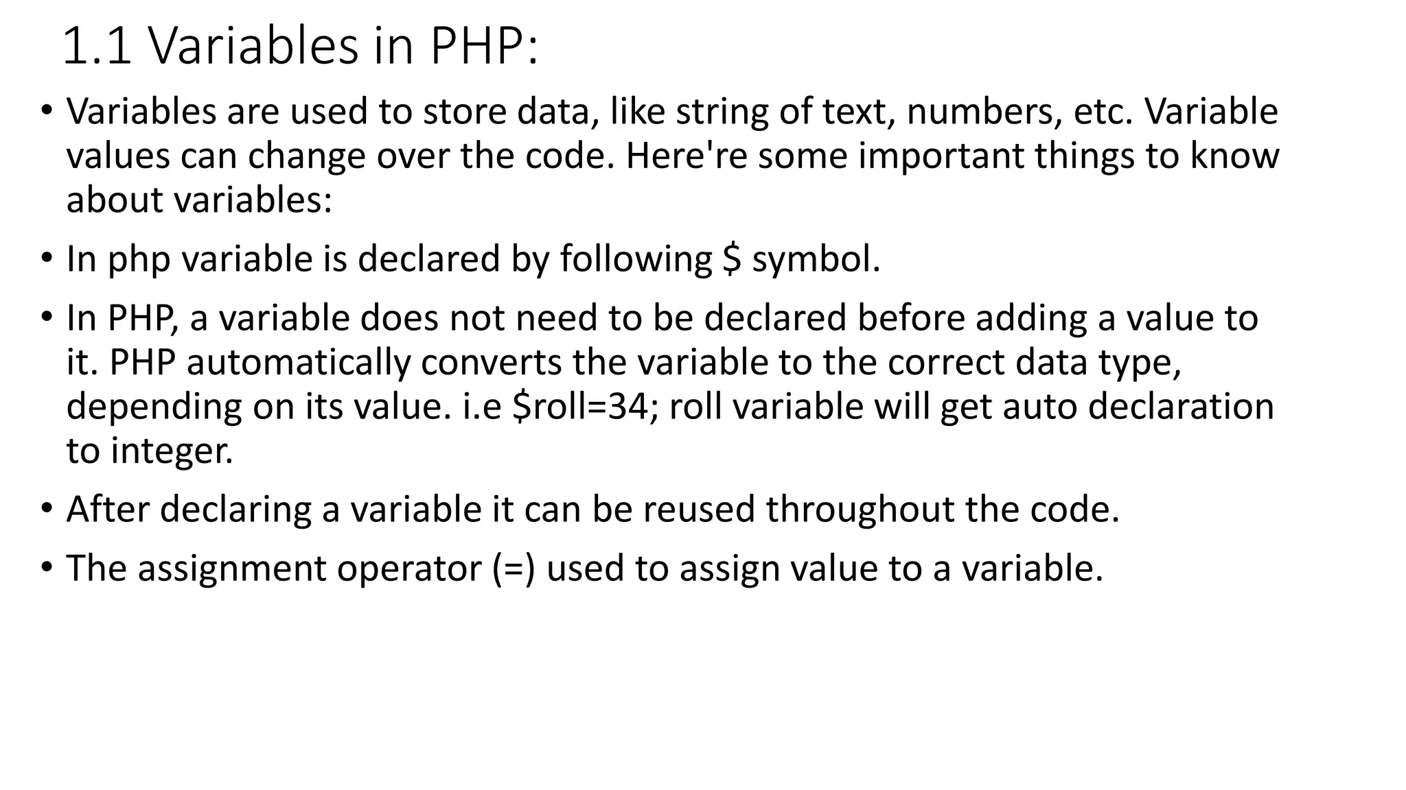 1.1 Variables in PHP: • Variables are used to store data, like string of text, numbers, etc. Variable values can change over the code. Here're some important things to know about variables: • In php variable is declared by following $ symbol. • In PHP, a variable does not need to be declared before adding a value to it. PHP automatically converts the variable to the correct data type, depending on its value. i.e $roll=34; roll variable will get auto declaration to integer. • After declaring a variable it can be reused throughout the code. • The assignment operator (=) used to assign value to a variable. 