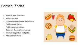 Consequências
• Redução da auto estima;
• Apneia do sono;
• Lesões em musculares e ortopédicos;
• Problemas cardíacos;
• Problemas respiratórios;
• Riscos em desenvolver diabetes;
• Acumulo de gordura no fígado;
• Alterações estéticas.
 