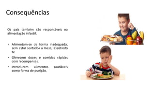 Consequências
Os pais também são responsáveis na
alimentação infantil.
• Alimentam-se de forma inadequada,
sem estar sentados a mesa, assistindo
tv.
• Oferecem doces e comidas rápidas
com recompensas.
• Introduzem alimentos saudáveis
como forma de punição.
 