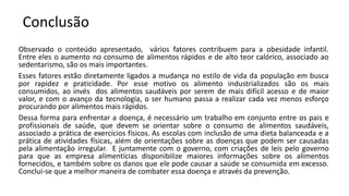 Conclusão
Observado o conteúdo apresentado, vários fatores contribuem para a obesidade infantil.
Entre eles o aumento no consumo de alimentos rápidos e de alto teor calórico, associado ao
sedentarismo, são os mais importantes.
Esses fatores estão diretamente ligados a mudança no estilo de vida da população em busca
por rapidez e praticidade. Por esse motivo os alimento industrializados são os mais
consumidos, ao invés dos alimentos saudáveis por serem de mais difícil acesso e de maior
valor, e com o avanço da tecnologia, o ser humano passa a realizar cada vez menos esforço
procurando por alimentos mais rápidos.
Dessa forma para enfrentar a doença, é necessário um trabalho em conjunto entre os pais e
profissionais de saúde, que devem se orientar sobre o consumo de alimentos saudáveis,
associado a prática de exercícios físicos. As escolas com inclusão de uma dieta balanceada e a
prática de atividades físicas, além de orientações sobre as doenças que podem ser causadas
pela alimentação irregular. E juntamente com o governo, com criações de leis pelo governo
para que as empresa alimentícias disponibilize maiores informações sobre os alimentos
fornecidos, e também sobre os danos que ele pode causar a saúde se consumida em excesso.
Conclui-se que a melhor maneira de combater essa doença e através da prevenção.
 