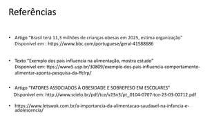 Referências
• Artigo “Brasil terá 11,3 milhões de crianças obesas em 2025, estima organização”
Disponível em : https://www.bbc.com/portuguese/geral-41588686
• Texto “Exemplo dos pais influencia na alimentação, mostra estudo”
Disponível em: ttps://www5.usp.br/30809/exemplo-dos-pais-influencia-comportamento-
alimentar-aponta-pesquisa-da-ffclrp/
• Artigo “FATORES ASSOCIADOS À OBESIDADE E SOBREPESO EM ESCOLARES”
Disponível em: http://www.scielo.br/pdf/tce/v23n3/pt_0104-0707-tce-23-03-00712.pdf
• https://www.letswok.com.br/a-importancia-da-alimentacao-saudavel-na-infancia-e-
adolescencia/
 