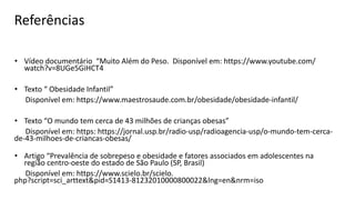 Referências
• Vídeo documentário “Muito Além do Peso. Disponível em: https://www.youtube.com/
watch?v=8UGe5GiHCT4
• Texto “ Obesidade Infantil”
Disponível em: https://www.maestrosaude.com.br/obesidade/obesidade-infantil/
• Texto “O mundo tem cerca de 43 milhões de crianças obesas”
Disponível em: https: https://jornal.usp.br/radio-usp/radioagencia-usp/o-mundo-tem-cerca-
de-43-milhoes-de-criancas-obesas/
• Artigo “Prevalência de sobrepeso e obesidade e fatores associados em adolescentes na
região centro-oeste do estado de São Paulo (SP, Brasil)
Disponível em: https://www.scielo.br/scielo.
php?script=sci_arttext&pid=S1413-81232010000800022&lng=en&nrm=iso
 
