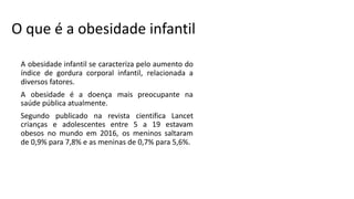 O que é a obesidade infantil
A obesidade infantil se caracteriza pelo aumento do
índice de gordura corporal infantil, relacionada a
diversos fatores.
A obesidade é a doença mais preocupante na
saúde pública atualmente.
Segundo publicado na revista cientifica Lancet
crianças e adolescentes entre 5 a 19 estavam
obesos no mundo em 2016, os meninos saltaram
de 0,9% para 7,8% e as meninas de 0,7% para 5,6%.
 