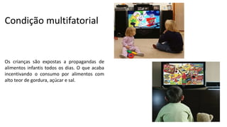 Condição multifatorial
Os crianças são expostas a propagandas de
alimentos infantis todos os dias. O que acaba
incentivando o consumo por alimentos com
alto teor de gordura, açúcar e sal.
 