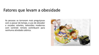 Fatores que levam a obesidade
As pessoas se tornaram mais preguiçosas
com o passar do tempo, o uso de elevador
e escadas rolantes, televisões modernas
com controle remoto contribuem para
nenhuma atividade calórica.
 