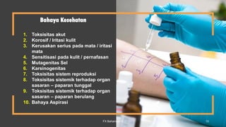 Bahaya Kesehatan
1. Toksisitas akut
2. Korosif / Iritasi kulit
3. Kerusakan serius pada mata / iritasi
mata
4. Sensitisasi pada kulit / pernafasan
5. Mutagenitas Sel
6. Karsinogenitas
7. Toksisitas sistem reproduksi
8. Toksisitas sistemik terhadap organ
sasaran – paparan tunggal
9. Toksisitas sistemik terhadap organ
sasaran – paparan berulang
10. Bahaya Aspirasi
FX Bahariwan K 10
 
