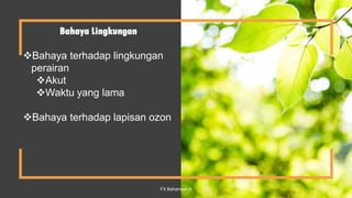 Bahaya Lingkungan
Bahaya terhadap lingkungan
perairan
Akut
Waktu yang lama
Bahaya terhadap lapisan ozon
FX Bahariwan K 11
 