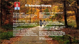 FX Bahariwan Kilapong
S1 Kimia, FMIPA
Universitas padjadjaran, Bandung
Berkeluarga dengan dua anak
Pengalaman 1992 - 2017
Bekerja sebagai QEHS manager di
berbagai perusahaan farmasi dan
kimia :
Boehringer Mannheim, Nu Farm
Indonesia, Dystar Colours
Indonesia, Fosroc Indonesia,
Hutsman Indonesia, Merck Sharp
Dohme Indonesia, BASF Indonesia
Asosiasi profesional yang pernah
diikuti:
AK3 Kimia Indonesia,
AK3 Indonesia,
RCI Indonesia
Pengalaman 2004 – saat ini.
Free consultant untuk QSHE dan
Process Safety management (PSM)
Pengalaman mengajar 2005 – saat ini
Praktisi untuk AK3 Kimia, Confine
space, SMK3, dan AK3 Umum.
K3 laboratorium, K3 Bahan Kimia
Berbahaya, Risk Asessment, HAZOP,
PHA, PSM, Labeling, GHS, Audit dan
Berbagai topik keselamatan kerja
Contact:
HP: 081282784172
11/2/2020 FX Bahariwan K
2
 