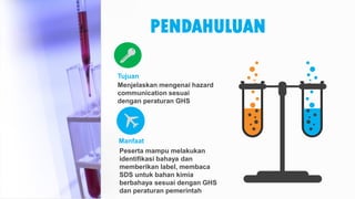 PENDAHULUAN
Menjelaskan mengenai hazard
communication sesuai
dengan peraturan GHS
Tujuan
Peserta mampu melakukan
identifikasi bahaya dan
memberikan label, membaca
SDS untuk bahan kimia
berbahaya sesuai dengan GHS
dan peraturan pemerintah
Manfaat
 