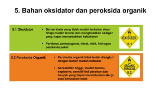 5. Bahan oksidator dan peroksida organik
 Bahan kimia yang tidak mudah terbakar akan
tetapi mudah terurai dan menghasilkan oksigen
yang dapat menyebabkan kebakaran
 Perklorat, permanganat, nitrat, nitrit, hidrogen
peroksida pekat
5.1 Oksidator
 Peroksida organik tidak boleh diangkut
dengan bahan mudah terbakar
 Kereaktifan tinggi, mudah terurai,
explosive, sensitif thd gesekan dan
banyak yang dapat menimbulkan alergi
atau kerusakan mata
5.2 Peroksida Organik
 