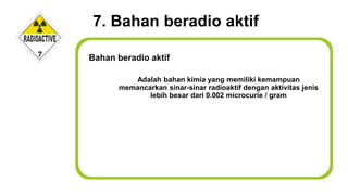 7. Bahan beradio aktif
Adalah bahan kimia yang memiliki kemampuan
memancarkan sinar-sinar radioaktif dengan aktivitas jenis
lebih besar dari 0.002 microcurie / gram
Bahan beradio aktif
 