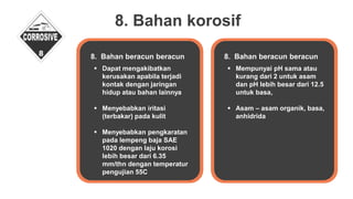 8. Bahan korosif
 Dapat mengakibatkan
kerusakan apabila terjadi
kontak dengan jaringan
hidup atau bahan lainnya
 Menyebabkan iritasi
(terbakar) pada kulit
 Menyebabkan pengkaratan
pada lempeng baja SAE
1020 dengan laju korosi
lebih besar dari 6.35
mm/thn dengan temperatur
pengujian 55C
8. Bahan beracun beracun
 Mempunyai pH sama atau
kurang dari 2 untuk asam
dan pH lebih besar dari 12.5
untuk basa,
 Asam – asam organik, basa,
anhidrida
8. Bahan beracun beracun
 