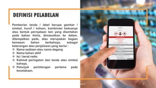 DEFINISI PELABELAN
Pemberian tanda / label berupa gambar /
simbol, huruf / tulisan, kombinasi keduanya
atau bentuk pernyataan lain yang disertakan
pada bahan kimia, dimasukkan ke dalam,
ditempelkan pada, atau merupakan bagian
kemasan bahan berbahaya, sebagai
keterangan atau penjelasan yang berisi :
 Nama sediaan atau nama dagang
 Nama bahan aktif
 Isi / berat netto
 Kalimat peringatan dan tanda atau simbol
bahaya,
 Petunjuk pertolongan pertama pada
kecelakaan.
FX Bahariwan K 4
 