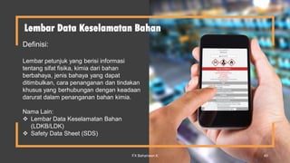 Lembar Data Keselamatan Bahan
Definisi:
Lembar petunjuk yang berisi informasi
tentang sifat fisika, kimia dari bahan
berbahaya, jenis bahaya yang dapat
ditimbulkan, cara penanganan dan tindakan
khusus yang berhubungan dengan keadaan
darurat dalam penanganan bahan kimia.
Nama Lain:
 Lembar Data Keselamatan Bahan
(LDKB/LDK)
 Safety Data Sheet (SDS)
FX Bahariwan K 40
 