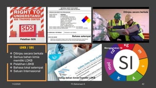 LDKB / SDS
 Ditinjau secara berkala
 Semua bahan kimia
memiliki LDKB
 Pelatihan LBKB
 Bahasa lokal setempat
 Satuan Internasional
Pelatihan SDS
Ditinjau secara berkala
Bahasa setempat
Setiap bahan kimia memiliki LDKB
Menggunakan SI
11/2/2020 FX Bahariwan K 42
 