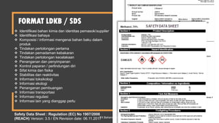 FORMAT LDKB / SDS
 Identifikasi bahan kimia dan identitas pemasok/supplier
 Identifikasi bahaya
 Komposisi / informasi mengenai bahan baku dalam
produk
 Tindakan pertolongan pertama
 Tindakan pemadaman kebakaran
 Tindakan pertolongan kecelakaan
 Penanganan dan penyimpanan
 Kontrol paparan / perlindungan diri
 Sifat kimia dan fisika
 Stabilitas dan reaktivitas
 Informasi toksikologi
 Informasi ekologi
 Penanganan pembuangan
 Informasi transportasi
 Informasi regulasi
 Informasi lain yang dianggap perlu
Safety Data Sheet : Regulation (EC) No 1907/2006
(REACH) Version: 3.5 / EN Revision date: 06.11.2017
FX Bahariwan K 44
 